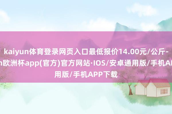kaiyun体育登录网页入口最低报价14.00元/公斤-kaiyun欧洲杯app(官方)官方网站·IOS/安卓通用版/手机APP下载