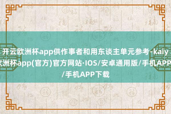 开云欧洲杯app供作事者和用东谈主单元参考-kaiyun欧洲杯app(官方)官方网站·IOS/安卓通用版/手机APP下载