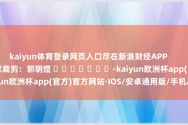kaiyun体育登录网页入口尽在新浪财经APP 包袱裁剪:郭明煜 -kaiyun欧洲杯app(官方)官方网站·IOS/安卓通用版/手机APP下载