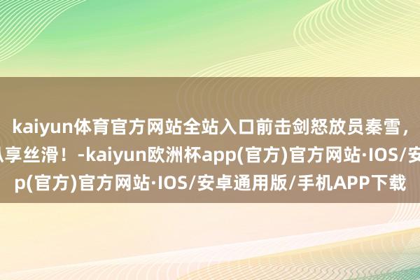 kaiyun体育官方网站全站入口前击剑怒放员秦雪，肯豆泰西风写照，纵享丝滑！-kaiyun欧洲杯app(官方)官方网站·IOS/安卓通用版/手机APP下载