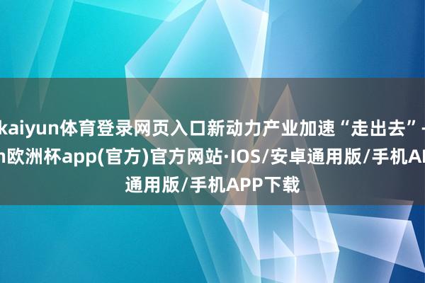kaiyun体育登录网页入口新动力产业加速“走出去”-kaiyun欧洲杯app(官方)官方网站·IOS/安卓通用版/手机APP下载