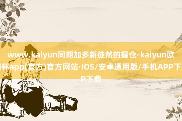 www.kaiyun同期加多新徒然的握仓-kaiyun欧洲杯app(官方)官方网站·IOS/安卓通用版/手机APP下载