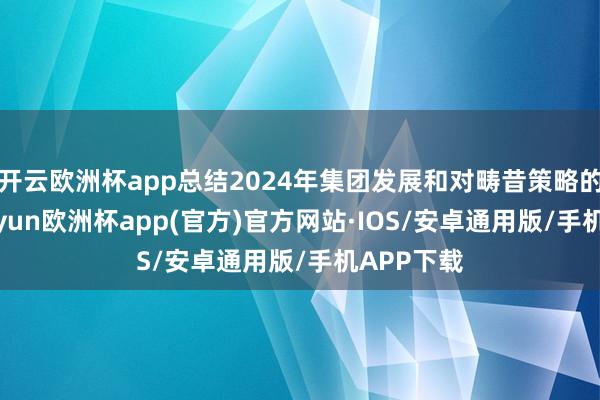 开云欧洲杯app总结2024年集团发展和对畴昔策略的想考-kaiyun欧洲杯app(官方)官方网站·IOS/安卓通用版/手机APP下载