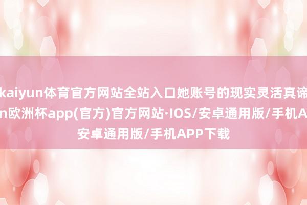 kaiyun体育官方网站全站入口她账号的现实灵活真谛-kaiyun欧洲杯app(官方)官方网站·IOS/安卓通用版/手机APP下载