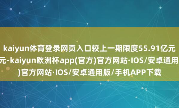 kaiyun体育登录网页入口较上一期限度55.91亿元变化了-10.86亿元-kaiyun欧洲杯app(官方)官方网站·IOS/安卓通用版/手机APP下载