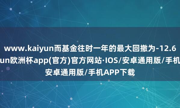 www.kaiyun而基金往时一年的最大回撤为-12.67%-kaiyun欧洲杯app(官方)官方网站·IOS/安卓通用版/手机APP下载