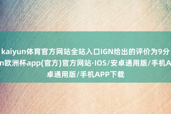 kaiyun体育官方网站全站入口IGN给出的评价为9分-kaiyun欧洲杯app(官方)官方网站·IOS/安卓通用版/手机APP下载