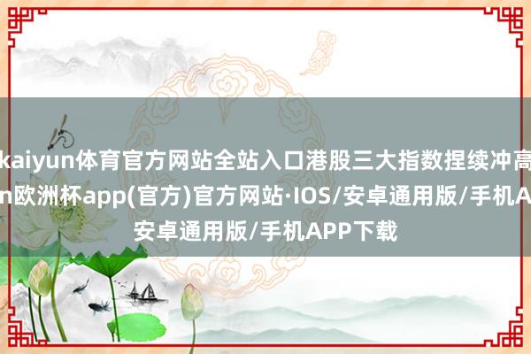 kaiyun体育官方网站全站入口港股三大指数捏续冲高-kaiyun欧洲杯app(官方)官方网站·IOS/安卓通用版/手机APP下载