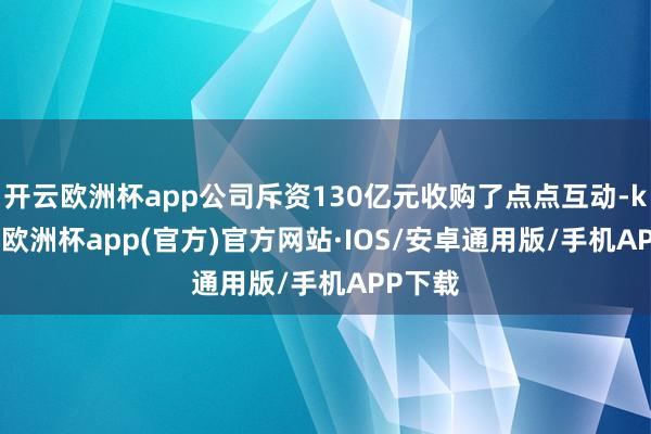 开云欧洲杯app公司斥资130亿元收购了点点互动-kaiyun欧洲杯app(官方)官方网站·IOS/安卓通用版/手机APP下载
