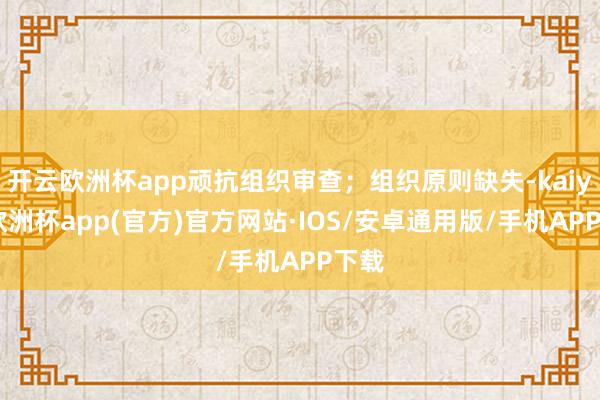 开云欧洲杯app顽抗组织审查;组织原则缺失-kaiyun欧洲杯app(官方)官方网站·IOS/安卓通用版/手机APP下载