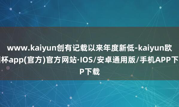 www.kaiyun创有记载以来年度新低-kaiyun欧洲杯app(官方)官方网站·IOS/安卓通用版/手机APP下载