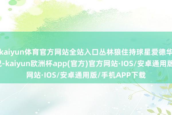 kaiyun体育官方网站全站入口丛林狼住持球星爱德华兹也曾不在状况-kaiyun欧洲杯app(官方)官方网站·IOS/安卓通用版/手机APP下载