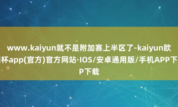 www.kaiyun就不是附加赛上半区了-kaiyun欧洲杯app(官方)官方网站·IOS/安卓通用版/手机APP下载
