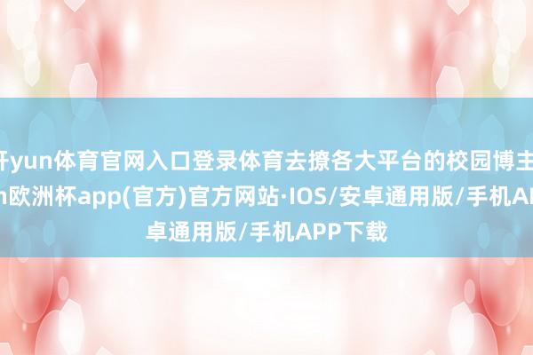 开yun体育官网入口登录体育去撩各大平台的校园博主-kaiyun欧洲杯app(官方)官方网站·IOS/安卓通用版/手机APP下载