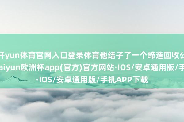 开yun体育官网入口登录体育他结子了一个缔造回收公司的吴总-kaiyun欧洲杯app(官方)官方网站·IOS/安卓通用版/手机APP下载