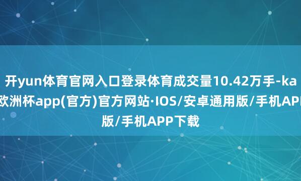 开yun体育官网入口登录体育成交量10.42万手-kaiyun欧洲杯app(官方)官方网站·IOS/安卓通用版/手机APP下载