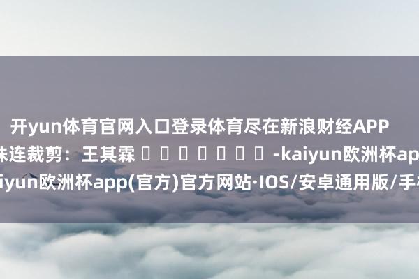 开yun体育官网入口登录体育尽在新浪财经APP            						株连裁剪：王其霖 							-kaiyun欧洲杯app(官方)官方网站·IOS/安卓通用版/手机APP下载