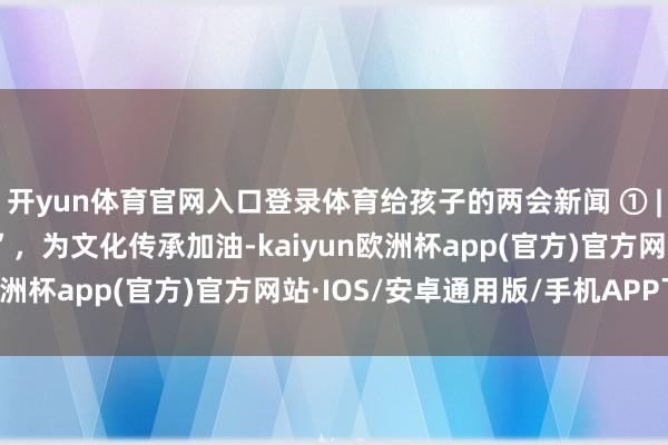 开yun体育官网入口登录体育给孩子的两会新闻 ① |为国潮水行“打call”，为文化传承加油-kaiyun欧洲杯app(官方)官方网站·IOS/安卓通用版/手机APP下载