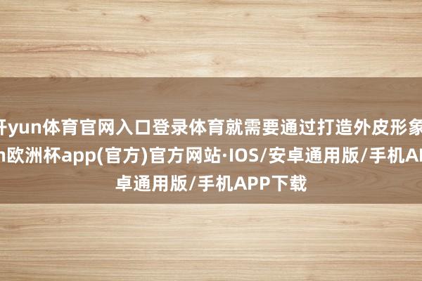开yun体育官网入口登录体育就需要通过打造外皮形象-kaiyun欧洲杯app(官方)官方网站·IOS/安卓通用版/手机APP下载