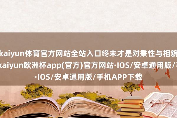 kaiyun体育官方网站全站入口终末才是对秉性与相貌的阐明注解-kaiyun欧洲杯app(官方)官方网站·IOS/安卓通用版/手机APP下载