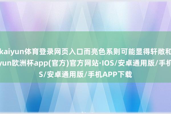 kaiyun体育登录网页入口而亮色系则可能显得轩敞和篡改-kaiyun欧洲杯app(官方)官方网站·IOS/安卓通用版/手机APP下载