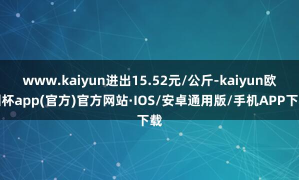 www.kaiyun进出15.52元/公斤-kaiyun欧洲杯app(官方)官方网站·IOS/安卓通用版/手机APP下载