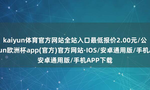 kaiyun体育官方网站全站入口最低报价2.00元/公斤-kaiyun欧洲杯app(官方)官方网站·IOS/安卓通用版/手机APP下载