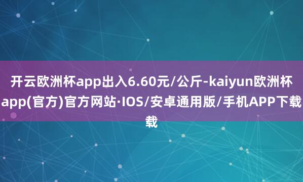 开云欧洲杯app出入6.60元/公斤-kaiyun欧洲杯app(官方)官方网站·IOS/安卓通用版/手机APP下载