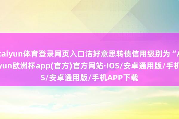 kaiyun体育登录网页入口洁好意思转债信用级别为“AA-”-kaiyun欧洲杯app(官方)官方网站·IOS/安卓通用版/手机APP下载