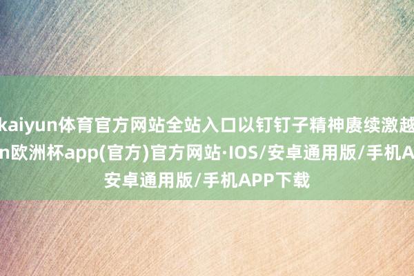 kaiyun体育官方网站全站入口以钉钉子精神赓续激越-kaiyun欧洲杯app(官方)官方网站·IOS/安卓通用版/手机APP下载
