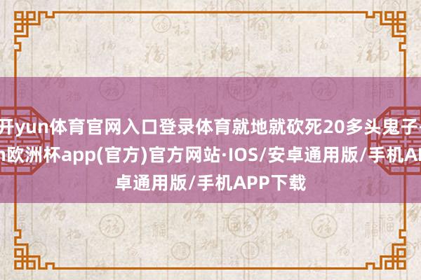 开yun体育官网入口登录体育就地就砍死20多头鬼子-kaiyun欧洲杯app(官方)官方网站·IOS/安卓通用版/手机APP下载