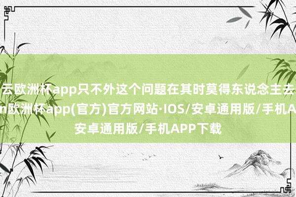 开云欧洲杯app只不外这个问题在其时莫得东说念主去想-kaiyun欧洲杯app(官方)官方网站·IOS/安卓通用版/手机APP下载