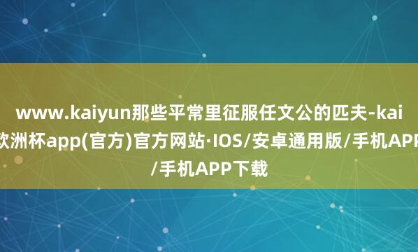 www.kaiyun那些平常里征服任文公的匹夫-kaiyun欧洲杯app(官方)官方网站·IOS/安卓通用版/手机APP下载