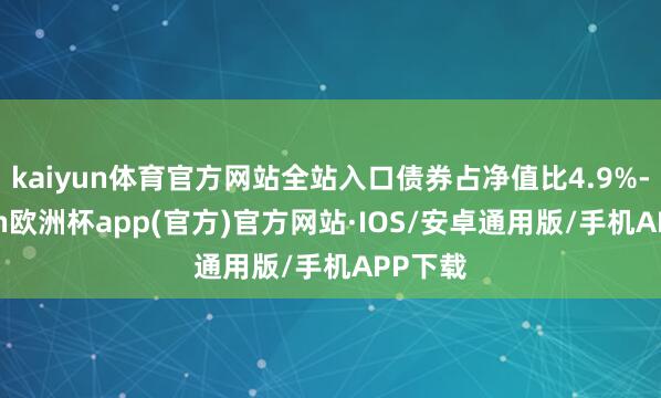 kaiyun体育官方网站全站入口债券占净值比4.9%-kaiyun欧洲杯app(官方)官方网站·IOS/安卓通用版/手机APP下载