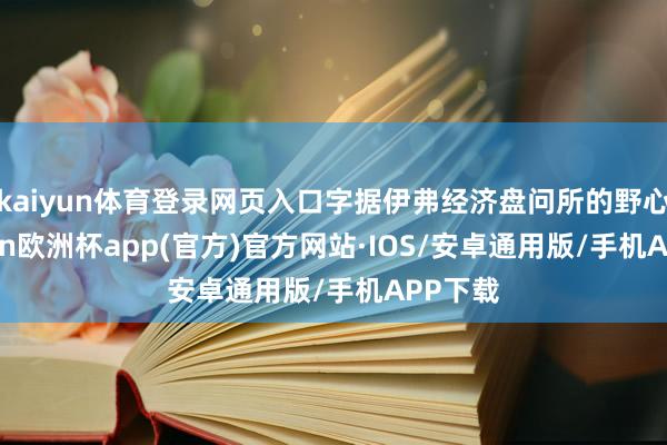 kaiyun体育登录网页入口字据伊弗经济盘问所的野心-kaiyun欧洲杯app(官方)官方网站·IOS/安卓通用版/手机APP下载