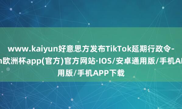 www.kaiyun好意思方发布TikTok延期行政令-kaiyun欧洲杯app(官方)官方网站·IOS/安卓通用版/手机APP下载