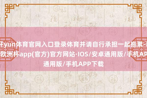 开yun体育官网入口登录体育并请自行承担一起拖累-kaiyun欧洲杯app(官方)官方网站·IOS/安卓通用版/手机APP下载