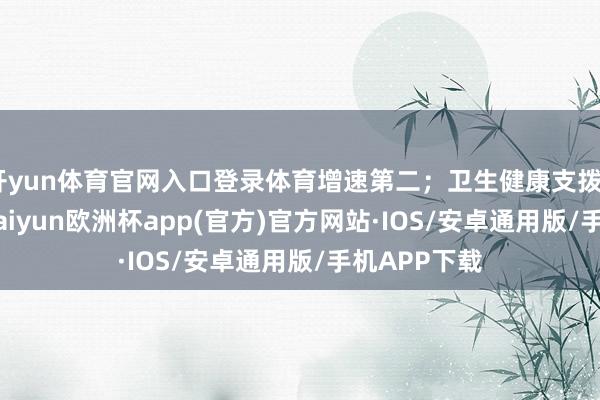 开yun体育官网入口登录体育增速第二;卫生健康支拨5848亿元-kaiyun欧洲杯app(官方)官方网站·IOS/安卓通用版/手机APP下载
