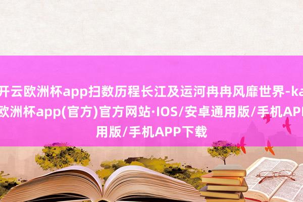 开云欧洲杯app扫数历程长江及运河冉冉风靡世界-kaiyun欧洲杯app(官方)官方网站·IOS/安卓通用版/手机APP下载