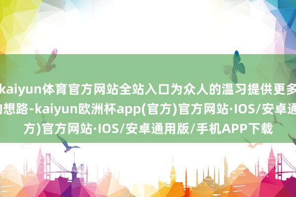 kaiyun体育官方网站全站入口为众人的温习提供更多的、更好的、更新的想路-kaiyun欧洲杯app(官方)官方网站·IOS/安卓通用版/手机APP下载