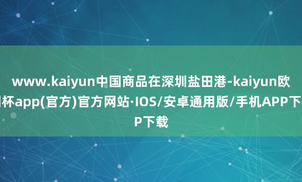 www.kaiyun中国商品在深圳盐田港-kaiyun欧洲杯app(官方)官方网站·IOS/安卓通用版/手机APP下载