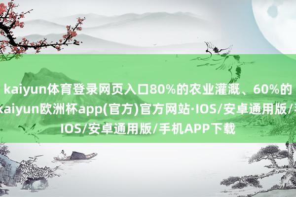 kaiyun体育登录网页入口80%的农业灌溉、60%的电力齐靠它-kaiyun欧洲杯app(官方)官方网站·IOS/安卓通用版/手机APP下载