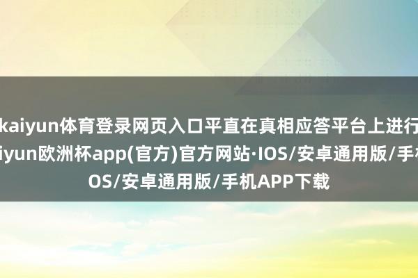 kaiyun体育登录网页入口平直在真相应答平台上进行了反击-kaiyun欧洲杯app(官方)官方网站·IOS/安卓通用版/手机APP下载