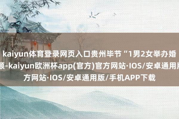 kaiyun体育登录网页入口贵州毕节“1男2女举办婚典”闹剧激发和顺-kaiyun欧洲杯app(官方)官方网站·IOS/安卓通用版/手机APP下载