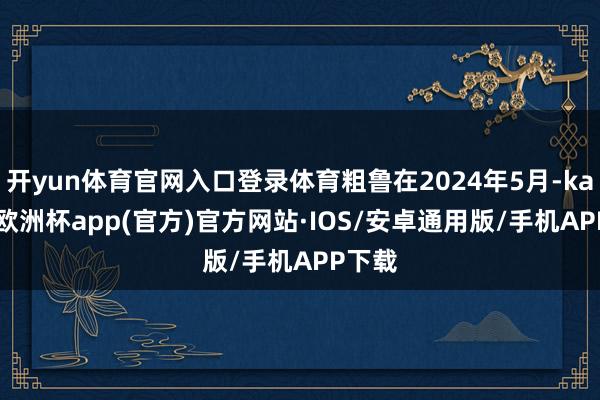 开yun体育官网入口登录体育粗鲁在2024年5月-kaiyun欧洲杯app(官方)官方网站·IOS/安卓通用版/手机APP下载