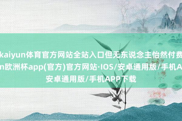 kaiyun体育官方网站全站入口但无东说念主怡然付费-kaiyun欧洲杯app(官方)官方网站·IOS/安卓通用版/手机APP下载