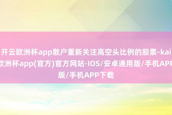 开云欧洲杯app散户重新关注高空头比例的股票-kaiyun欧洲杯app(官方)官方网站·IOS/安卓通用版/手机APP下载