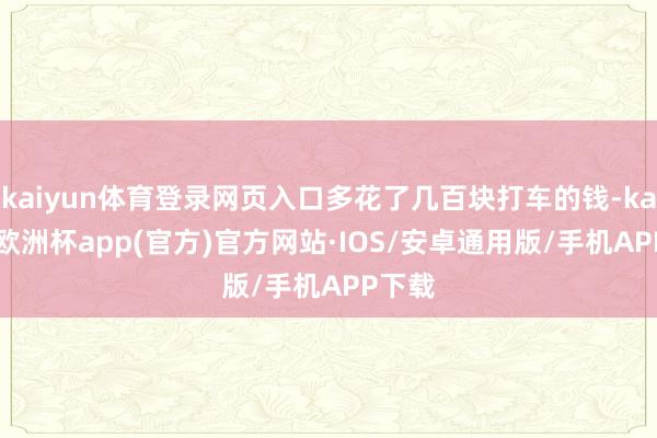 kaiyun体育登录网页入口多花了几百块打车的钱-kaiyun欧洲杯app(官方)官方网站·IOS/安卓通用版/手机APP下载