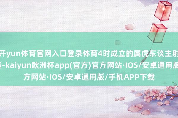 开yun体育官网入口登录体育4时成立的属虎东谈主射中大要带来好运-kaiyun欧洲杯app(官方)官方网站·IOS/安卓通用版/手机APP下载
