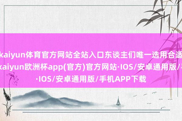 kaiyun体育官方网站全站入口东谈主们唯一选用合适的发展谈路-kaiyun欧洲杯app(官方)官方网站·IOS/安卓通用版/手机APP下载